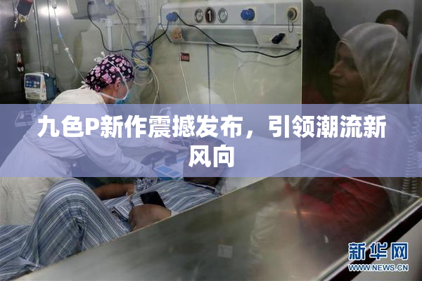 九色P新作震撼发布，引领潮流新风向