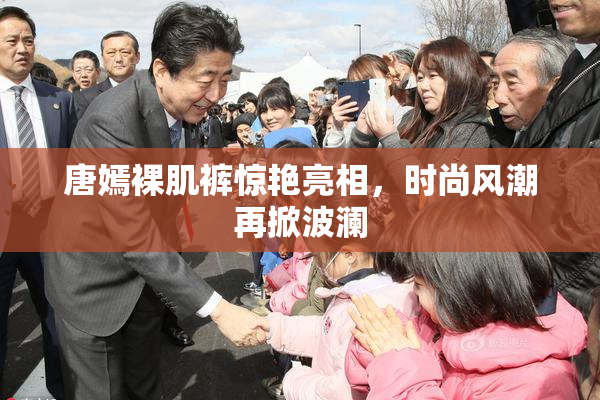 唐嫣裸肌裤惊艳亮相，时尚风潮再掀波澜