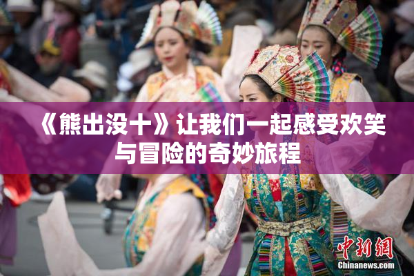 《熊出没十》让我们一起感受欢笑与冒险的奇妙旅程