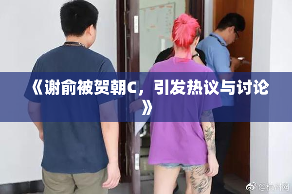 《谢俞被贺朝C，引发热议与讨论》
