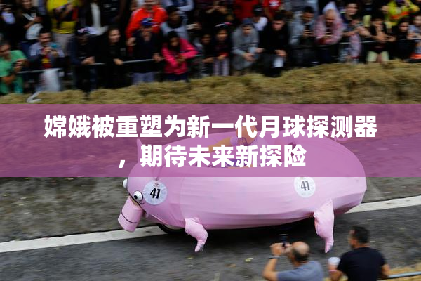 嫦娥被重塑为新一代月球探测器，期待未来新探险