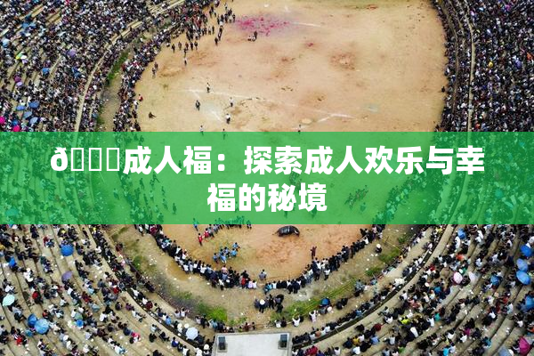 🔞成人福：探索成人欢乐与幸福的秘境