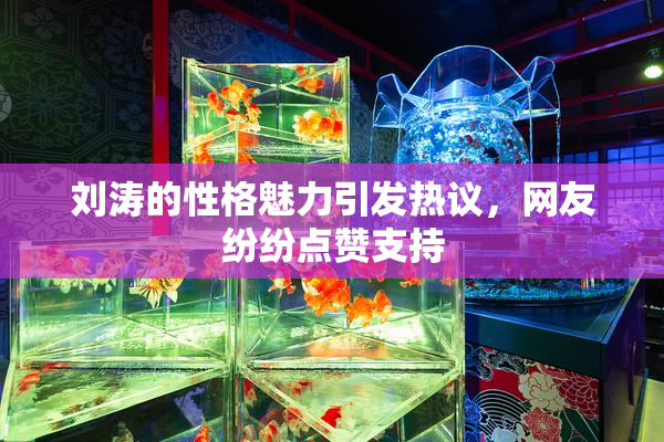 刘涛的性格魅力引发热议，网友纷纷点赞支持