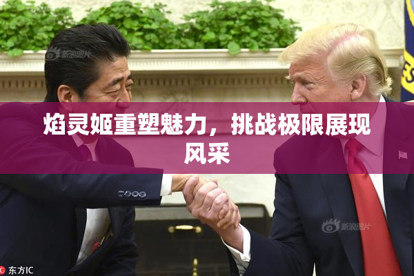 焰灵姬重塑魅力，挑战极限展现风采