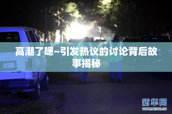 高潮了嗯~引发热议的讨论背后故事揭秘