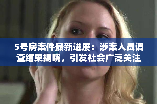 5号房案件最新进展：涉案人员调查结果揭晓，引发社会广泛关注
