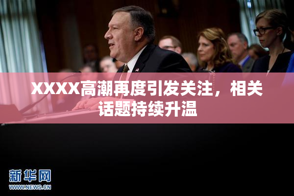 XXXX高潮再度引发关注，相关话题持续升温