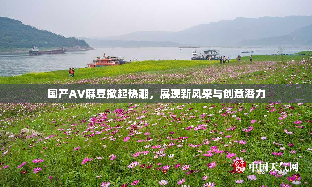 国产AV麻豆掀起热潮，展现新风采与创意潜力