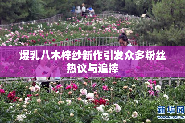 爆乳八木梓纱新作引发众多粉丝热议与追捧