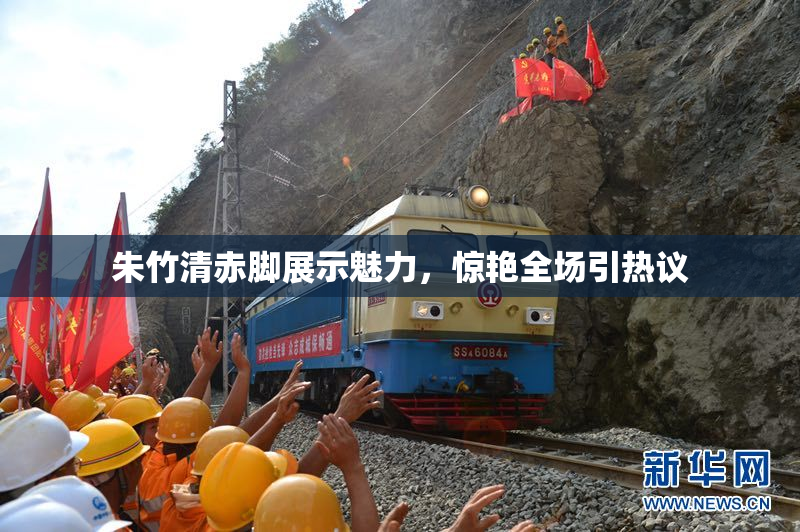 朱竹清赤脚展示魅力，惊艳全场引热议