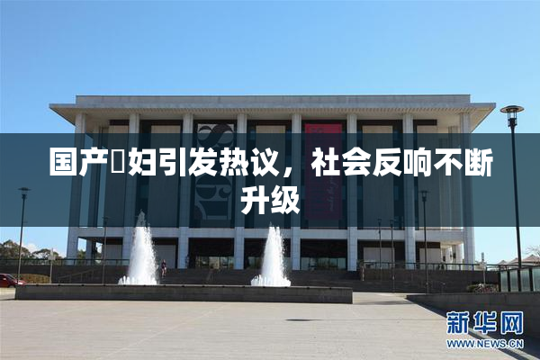 国产婬妇引发热议，社会反响不断升级