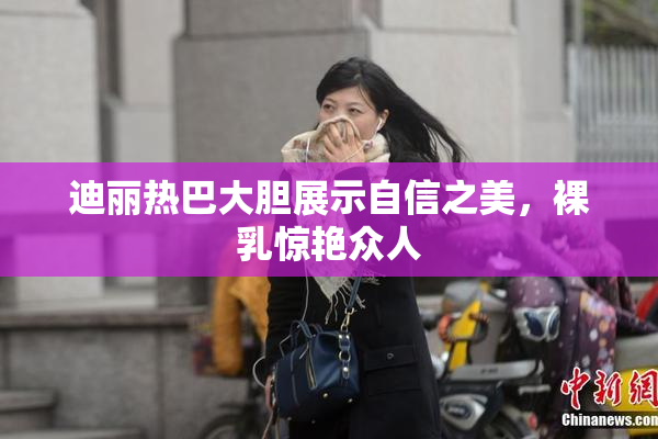 迪丽热巴大胆展示自信之美，裸乳惊艳众人
