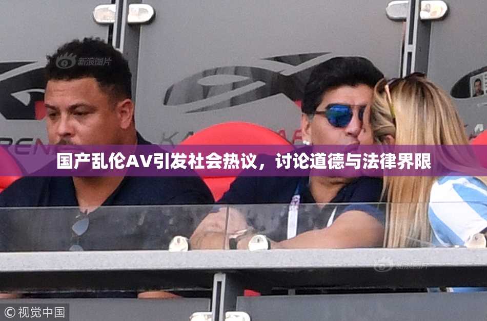国产乱伦AV引发社会热议，讨论道德与法律界限
