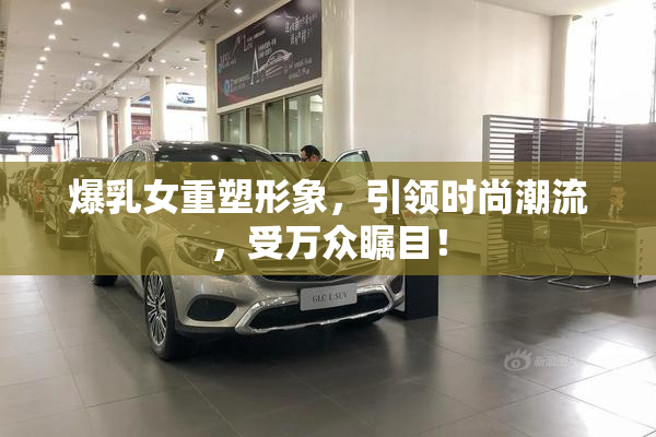 爆乳女重塑形象，引领时尚潮流，受万众瞩目！