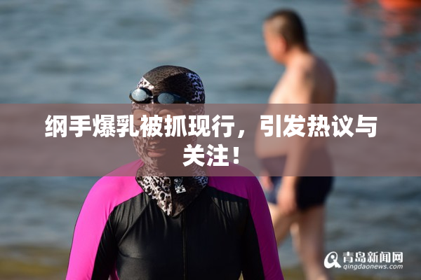 纲手爆乳被抓现行，引发热议与关注！