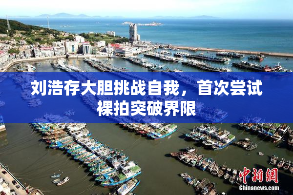 刘浩存大胆挑战自我，首次尝试裸拍突破界限