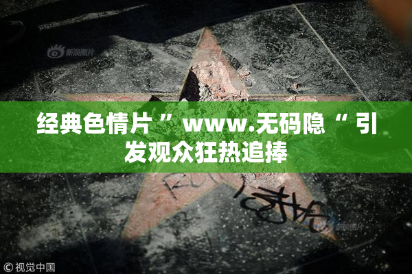 经典色情片 ”www.无码隐“ 引发观众狂热追捧