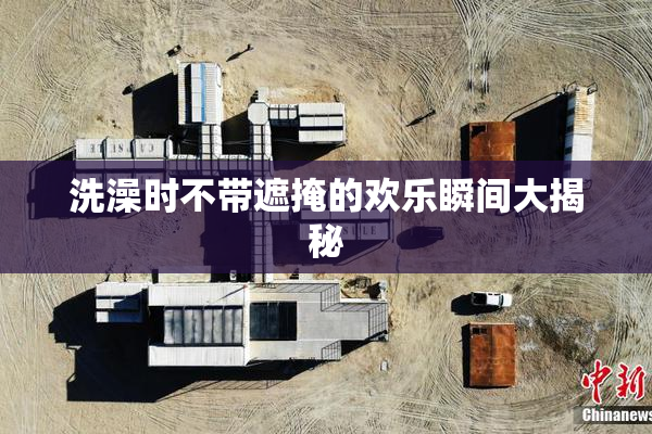 洗澡时不带遮掩的欢乐瞬间大揭秘