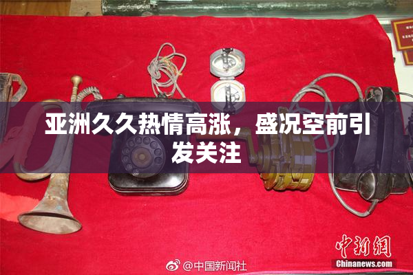 亚洲久久热情高涨，盛况空前引发关注