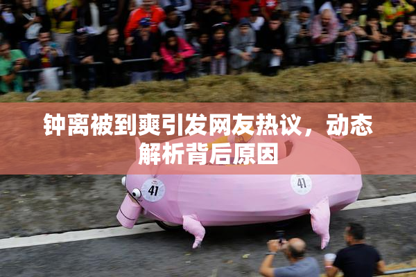 钟离被到爽引发网友热议，动态解析背后原因