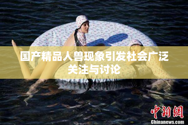 国产精品人兽现象引发社会广泛关注与讨论