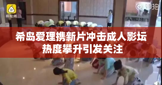 希岛爱理携新片冲击成人影坛 热度攀升引发关注