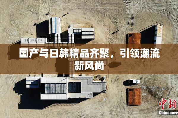 国产与日韩精品齐聚，引领潮流新风尚