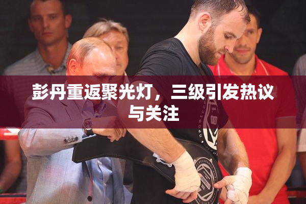 彭丹重返聚光灯，三级引发热议与关注