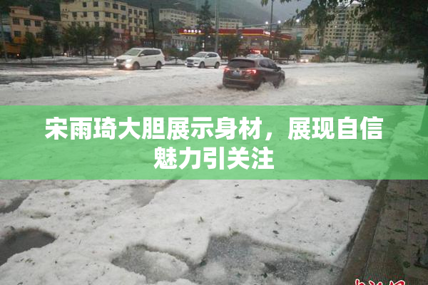 宋雨琦大胆展示身材，展现自信魅力引关注