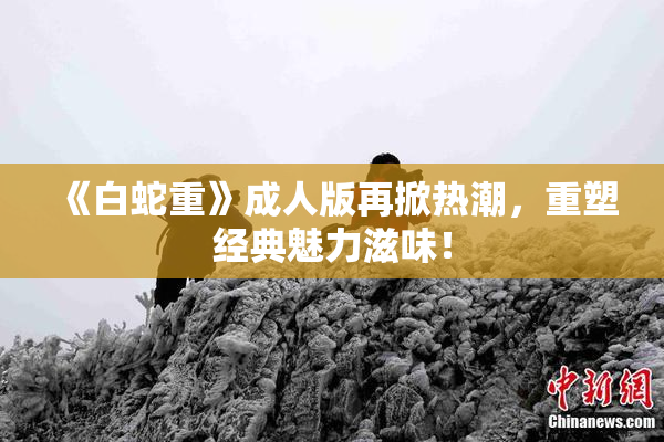《白蛇重》成人版再掀热潮，重塑经典魅力滋味！