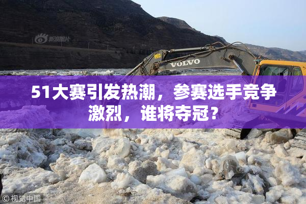 51大赛引发热潮，参赛选手竞争激烈，谁将夺冠？