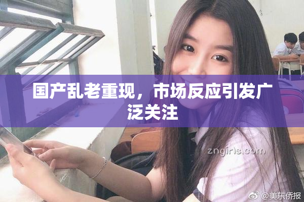 国产乱老重现,市场反应引发广泛关注