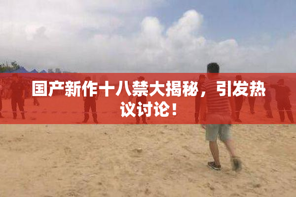 国产新作十八禁大揭秘，引发热议讨论！