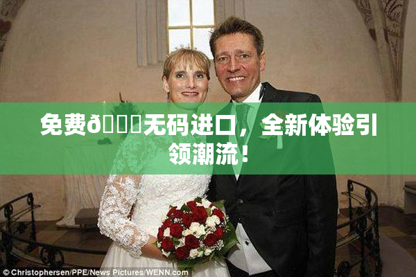免费🔞无码进口，全新体验引领潮流！