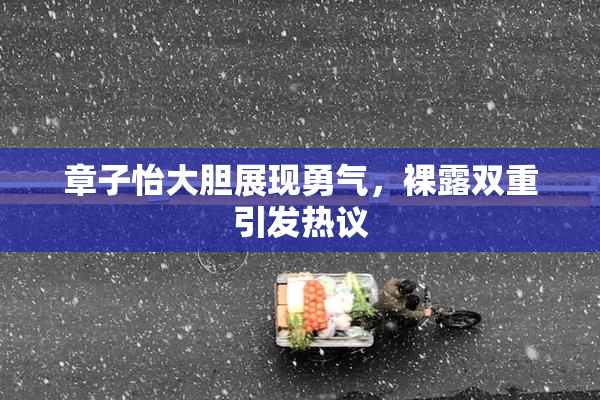 章子怡大胆展现勇气，裸露双重引发热议