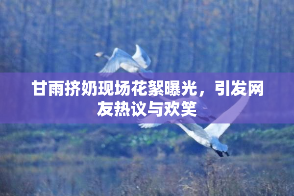 甘雨挤奶现场花絮曝光，引发网友热议与欢笑