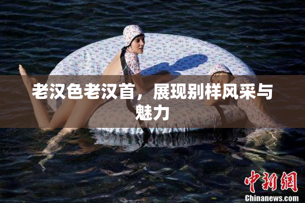 老汉色老汉首，展现别样风采与魅力