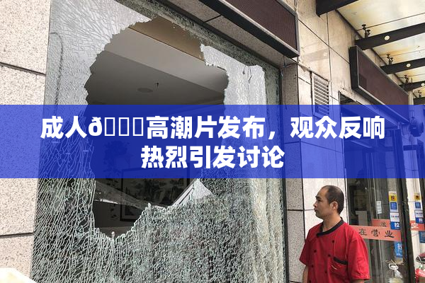 成人🔞高潮片发布，观众反响热烈引发讨论