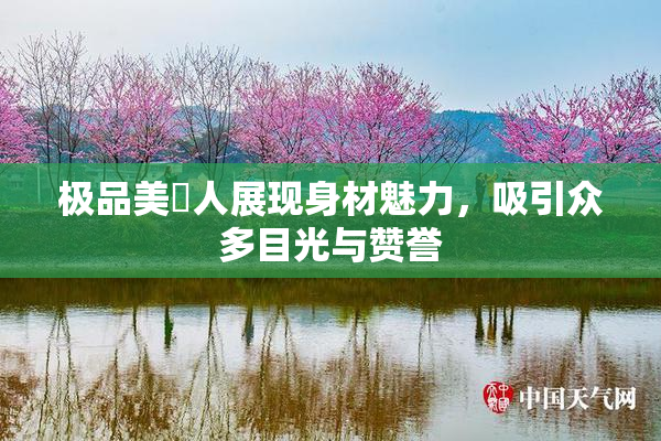 极品美軳人展现身材魅力，吸引众多目光与赞誉