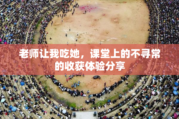 老师让我吃她，课堂上的不寻常的收获体验分享