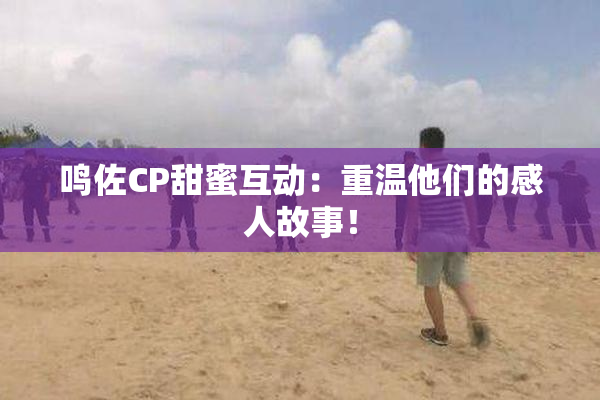 鸣佐CP甜蜜互动：重温他们的感人故事！