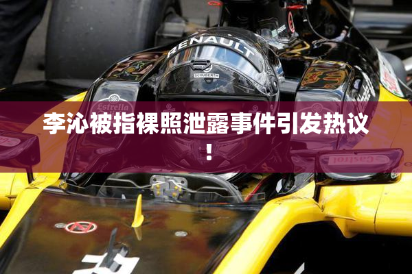 李沁被指裸照泄露事件引发热议！