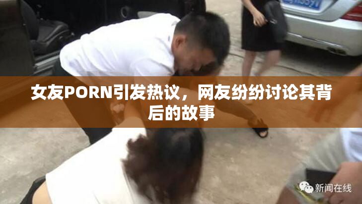 女友PORN引发热议，网友纷纷讨论其背后的故事