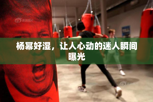 杨幂好湿，让人心动的迷人瞬间曝光