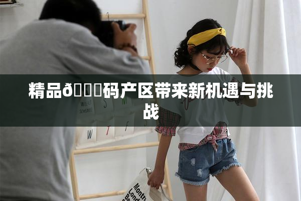 精品🈚码产区带来新机遇与挑战
