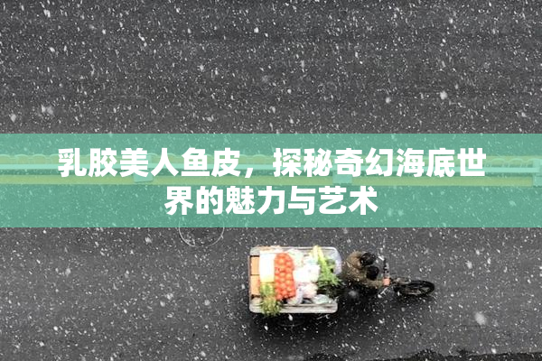 乳胶美人鱼皮，探秘奇幻海底世界的魅力与艺术