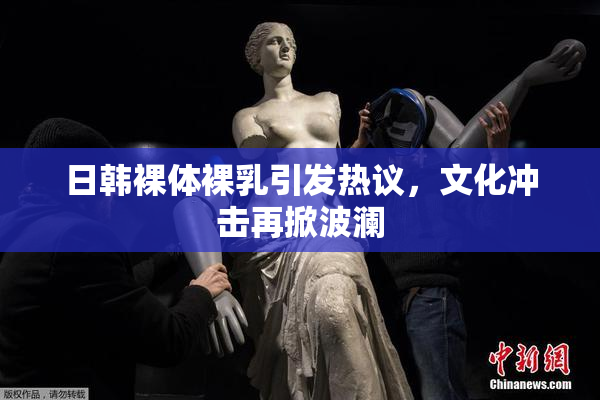 日韩裸体裸乳引发热议，文化冲击再掀波澜