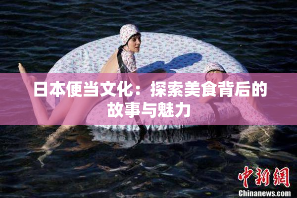 日本便当文化：探索美食背后的故事与魅力