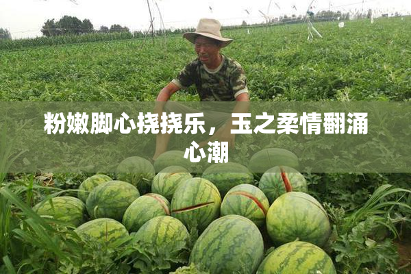 粉嫩脚心挠挠乐，玉之柔情翻涌心潮