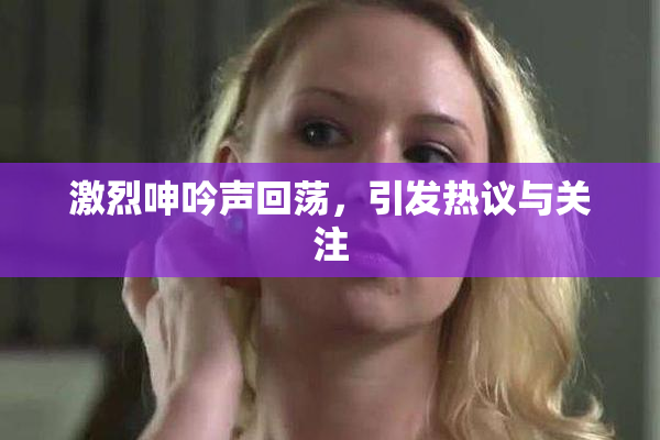 激烈呻吟声回荡，引发热议与关注
